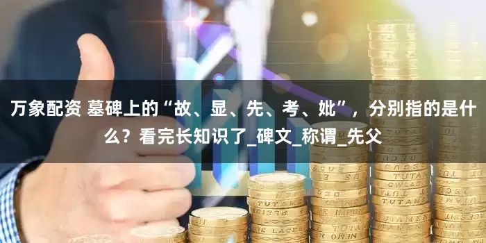 万象配资 墓碑上的“故、显、先、考、妣”，分别指的是什么？看完长知识了_碑文_称谓_先父