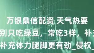 万银鼎信配资 天气热要“降暑”，别只吃绿豆，常吃3样，补充体力腿脚更有劲_侵权_版权_观点