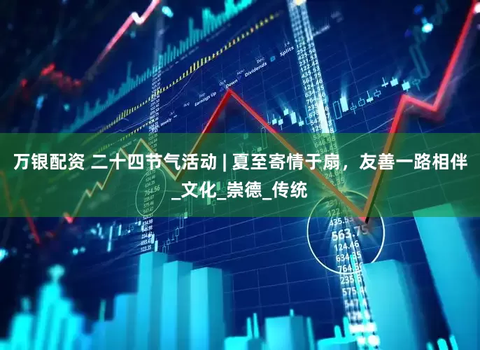 万银配资 二十四节气活动 | 夏至寄情于扇，友善一路相伴_文化_崇德_传统