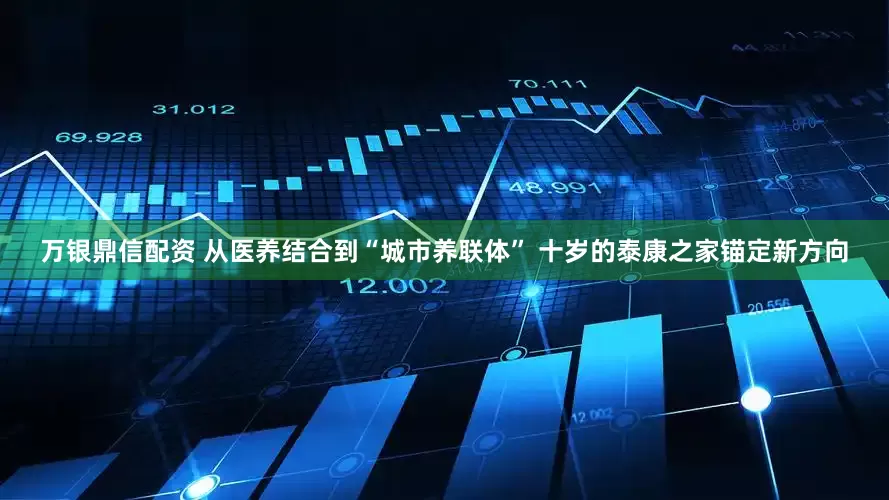 万银鼎信配资 从医养结合到“城市养联体” 十岁的泰康之家锚定新方向