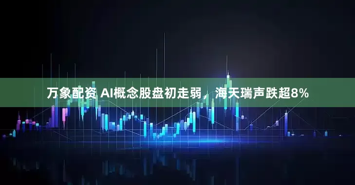 万象配资 AI概念股盘初走弱，海天瑞声跌超8%