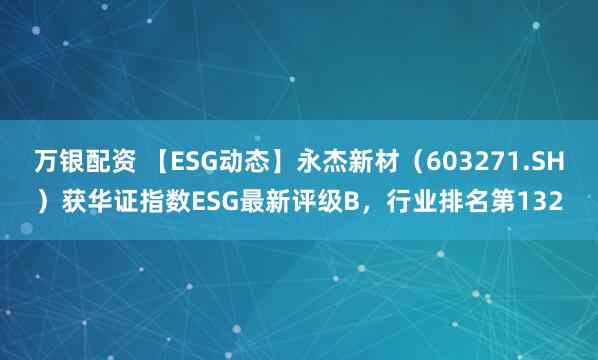 万银配资 【ESG动态】永杰新材（603271.SH）获华证指数ESG最新评级B，行业排名第132