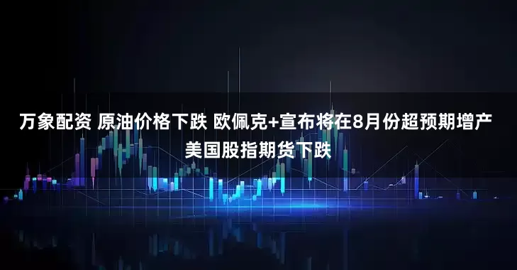 万象配资 原油价格下跌 欧佩克+宣布将在8月份超预期增产 美国股指期货下跌