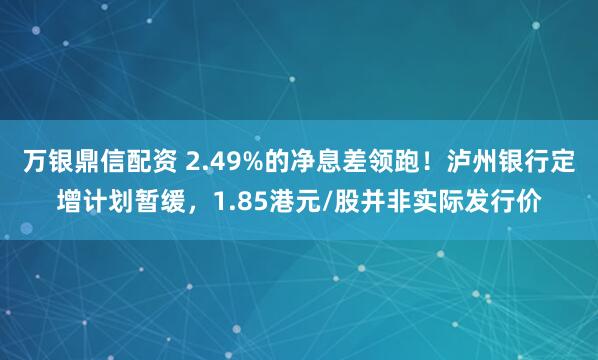 万银鼎信配资 2.49%的净息差领跑！泸州银行定增计划暂缓，1.85港元/股并非实际发行价