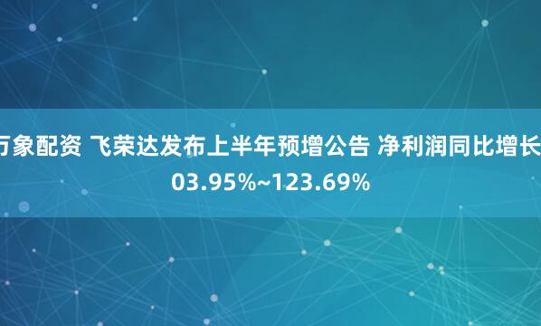 万象配资 飞荣达发布上半年预增公告 净利润同比增长103.95%~123.69%