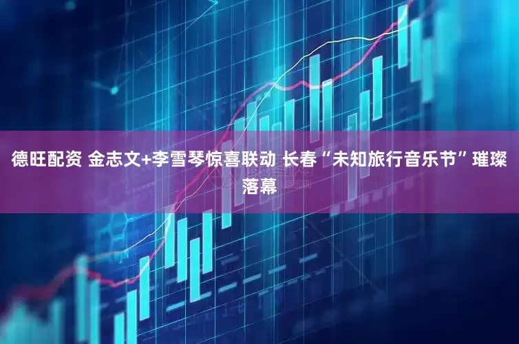 德旺配资 金志文+李雪琴惊喜联动 长春“未知旅行音乐节”璀璨落幕