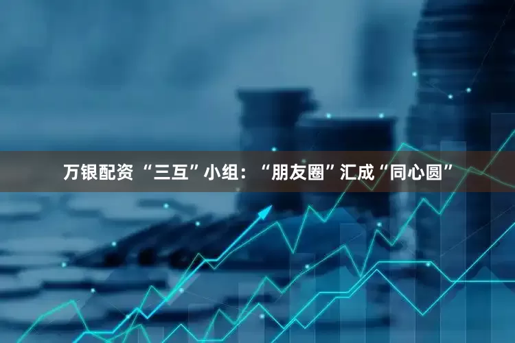 万银配资 “三互”小组：“朋友圈”汇成“同心圆”