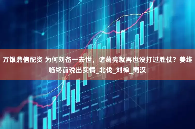 万银鼎信配资 为何刘备一去世，诸葛亮就再也没打过胜仗？姜维临终前说出实情_北伐_刘禅_蜀汉
