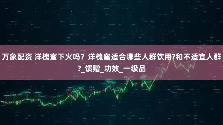 万象配资 洋槐蜜下火吗？洋槐蜜适合哪些人群饮用?和不适宜人群?_馈赠_功效_一级品
