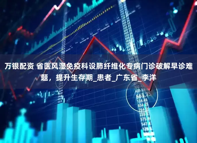 万银配资 省医风湿免疫科设肺纤维化专病门诊破解早诊难题，提升生存期_患者_广东省_李洋