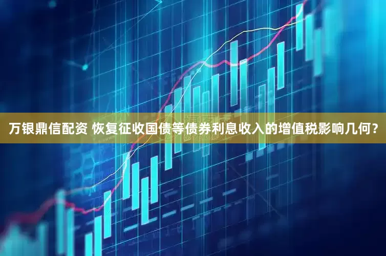万银鼎信配资 恢复征收国债等债券利息收入的增值税影响几何？