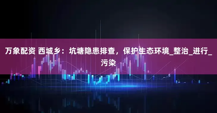 万象配资 西城乡：坑塘隐患排查，保护生态环境_整治_进行_污染