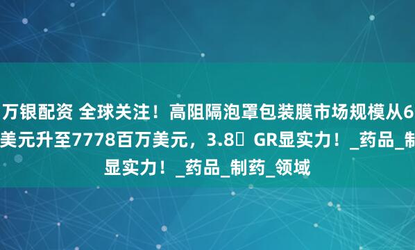 万银配资 全球关注！高阻隔泡罩包装膜市场规模从6089百万美元升至7778百万美元，3.8�GR显实力！_药品_制药_领域