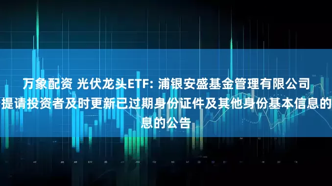 万象配资 光伏龙头ETF: 浦银安盛基金管理有限公司关于提请投资者及时更新已过期身份证件及其他身份基本信息的公告
