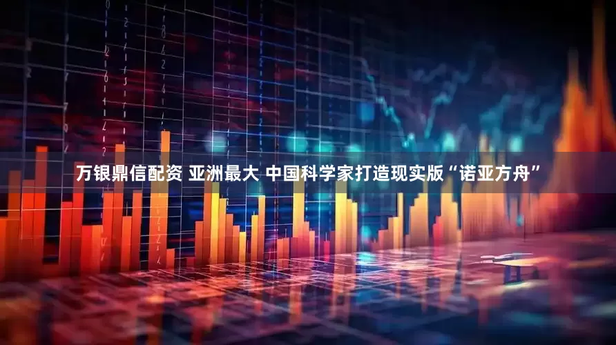 万银鼎信配资 亚洲最大 中国科学家打造现实版“诺亚方舟”