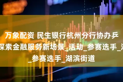 万象配资 民生银行杭州分行协办乒乓球赛 探索金融服务新场景_活动_参赛选手_湖滨街道