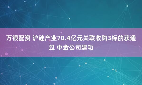 万银配资 沪硅产业70.4亿元关联收购3标的获通过 中金公司建功