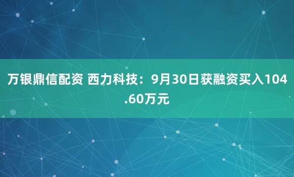 万银鼎信配资 西力科技:9月30日获融资买入104.60万元