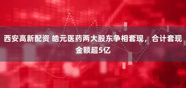 西安高新配资 皓元医药两大股东争相套现，合计套现金额超5亿