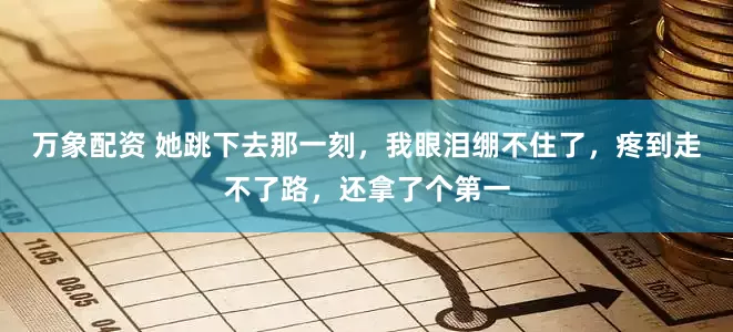 万象配资 她跳下去那一刻，我眼泪绷不住了，疼到走不了路，还拿了个第一