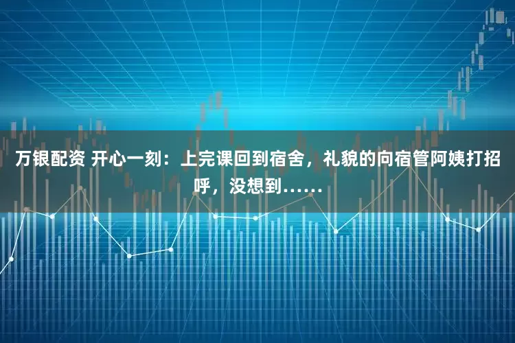 万银配资 开心一刻:上完课回到宿舍,礼貌的向宿管阿姨打招呼,没想到……