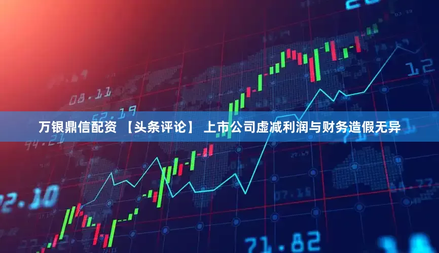 万银鼎信配资 【头条评论】 上市公司虚减利润与财务造假无异