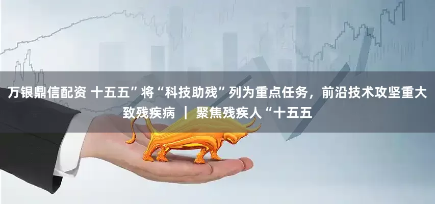 万银鼎信配资 十五五”将“科技助残”列为重点任务，前沿技术攻坚重大致残疾病 ｜ 聚焦残疾人“十五五