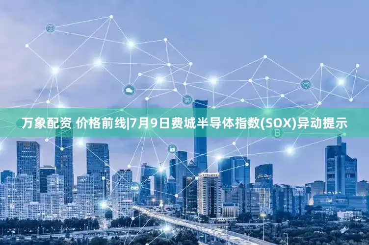 万象配资 价格前线|7月9日费城半导体指数(SOX)异动提示